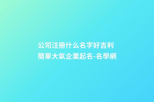 公司注冊什么名字好吉利 簡單大氣企業起名-名學網-第1張-公司起名-玄機派
